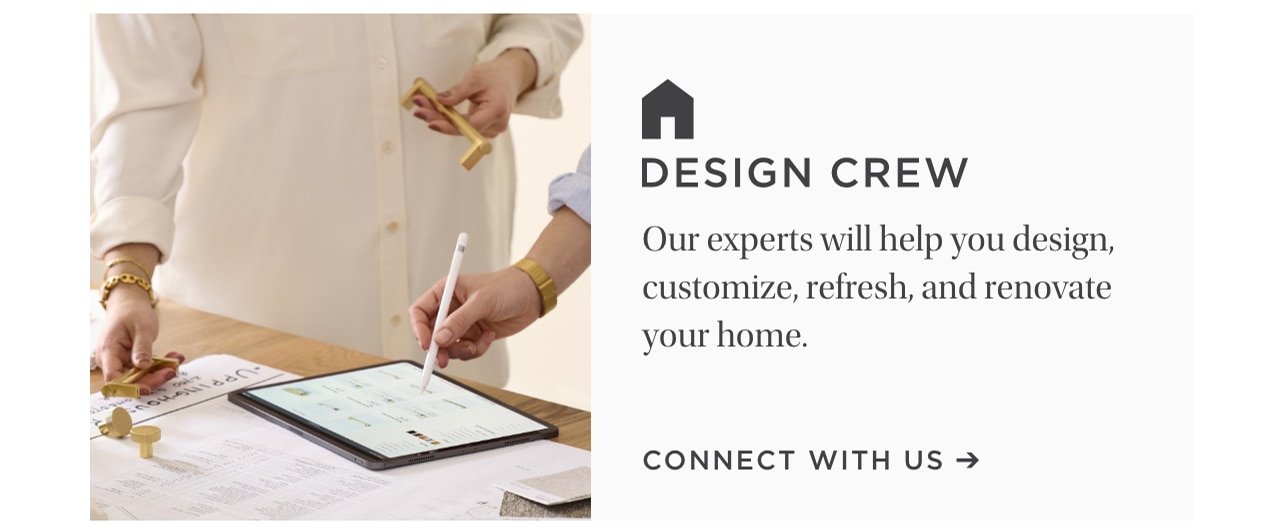 DESIGN CREW Our experts will help you design, customize, refresh, and renovate your home. CONNECT WITH US 